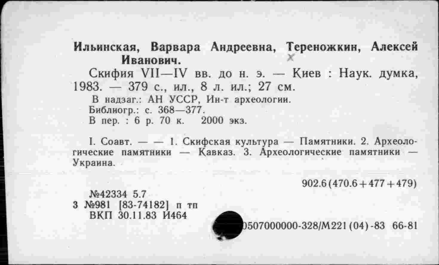 ﻿Ильинская, Варвара Андреевна, Тереножкин, Алексей Иванович.
Скифия VII—IV вв. до н. э. — Киев : Наук, думка, 1983. — 379 с., ил., 8 л. ил.; 27 см.
В надзаг.: АН УССР, Ин-т археологии.
Библиогр.: с. 368—377.
В пер. : 6 р. 70 к. 2000 экз.
I. Соавт. — — 1. Скифская культура — Памятники. 2. Археологические памятники — Кавказ. 3. Археологические памятники — Украина.
№42334 5.7
3 №981 [83-74182] п тп ВКП 30.11.83 И464
902.6(470.6 + 4774-479)
507000000-328/М221 (04)-83 66-81